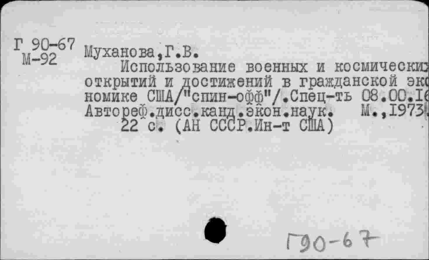 ﻿Г 90-67 М-92
Муханова,Г.В.
Использование военных и космически открытий и достижений в гражданской экс номике США/"спин-оффи/.Спец-ть 08.00.If Авторе®.дисс.канд.экон.наук. М.,1973г,
22 с . (АН СССР.Ин-т США)